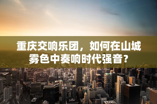 重庆交响乐团，如何在山城雾色中奏响时代强音？