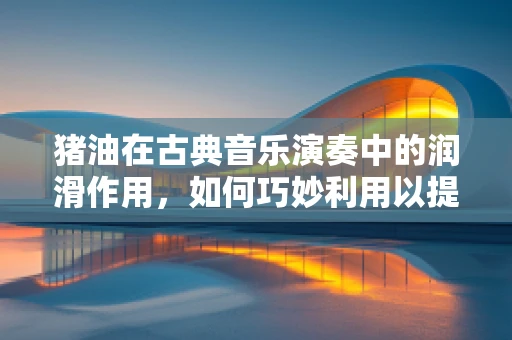 猪油在古典音乐演奏中的润滑作用，如何巧妙利用以提升团队默契？
