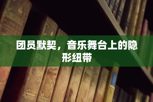 团员默契，音乐舞台上的隐形纽带
