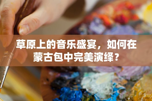 草原上的音乐盛宴，如何在蒙古包中完美演绎？