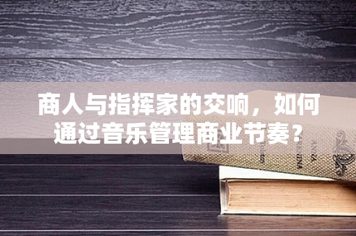 商人与指挥家的交响，如何通过音乐管理商业节奏？