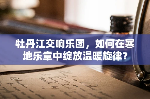 牡丹江交响乐团，如何在寒地乐章中绽放温暖旋律？