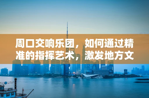 周口交响乐团，如何通过精准的指挥艺术，激发地方文化活力？