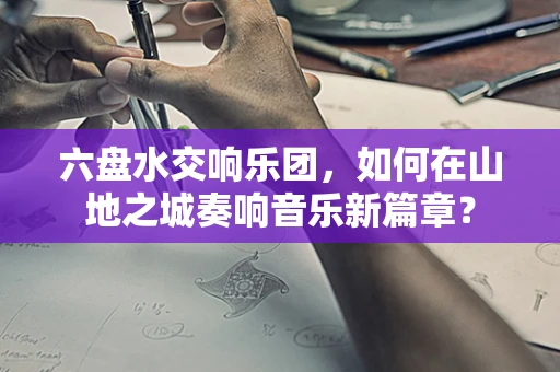 六盘水交响乐团，如何在山地之城奏响音乐新篇章？