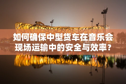 如何确保中型货车在音乐会现场运输中的安全与效率？