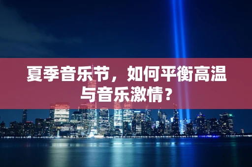 夏季音乐节，如何平衡高温与音乐激情？