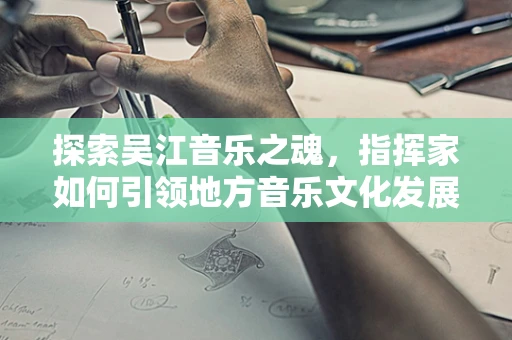 探索吴江音乐之魂，指挥家如何引领地方音乐文化发展？