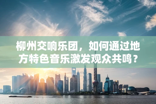 柳州交响乐团，如何通过地方特色音乐激发观众共鸣？