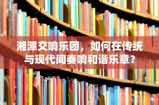 湘潭交响乐团，如何在传统与现代间奏响和谐乐章？