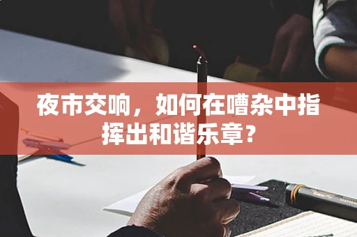 夜市交响，如何在嘈杂中指挥出和谐乐章？
