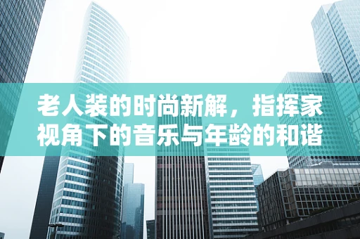 老人装的时尚新解，指挥家视角下的音乐与年龄的和谐共舞