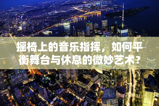 摇椅上的音乐指挥，如何平衡舞台与休息的微妙艺术？