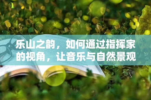 乐山之韵，如何通过指挥家的视角，让音乐与自然景观相得益彰？