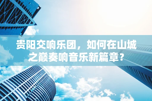 贵阳交响乐团，如何在山城之巅奏响音乐新篇章？