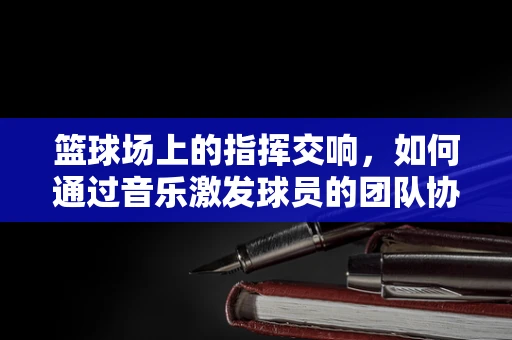 篮球场上的指挥交响，如何通过音乐激发球员的团队协作？