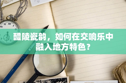 醴陵瓷韵，如何在交响乐中融入地方特色？
