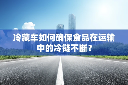 冷藏车如何确保食品在运输中的冷链不断？