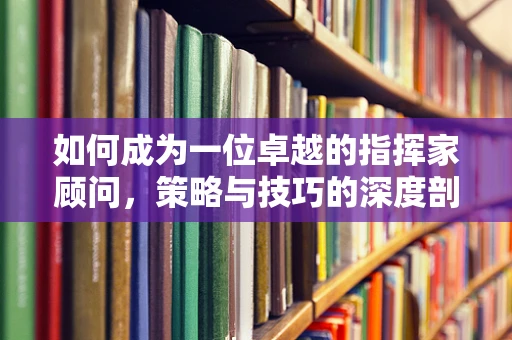如何成为一位卓越的指挥家顾问，策略与技巧的深度剖析