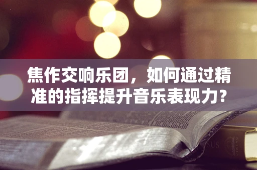 焦作交响乐团，如何通过精准的指挥提升音乐表现力？