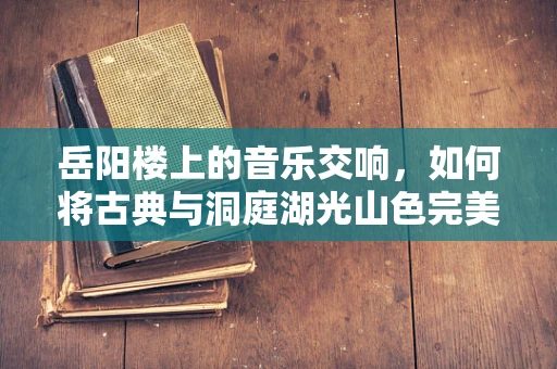 岳阳楼上的音乐交响，如何将古典与洞庭湖光山色完美融合？