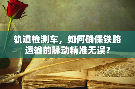 轨道检测车，如何确保铁路运输的脉动精准无误？