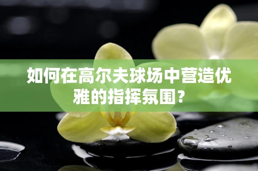 如何在高尔夫球场中营造优雅的指挥氛围？