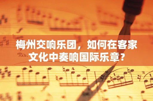 梅州交响乐团，如何在客家文化中奏响国际乐章？
