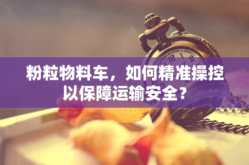 粉粒物料车，如何精准操控以保障运输安全？