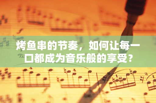 烤鱼串的节奏，如何让每一口都成为音乐般的享受？