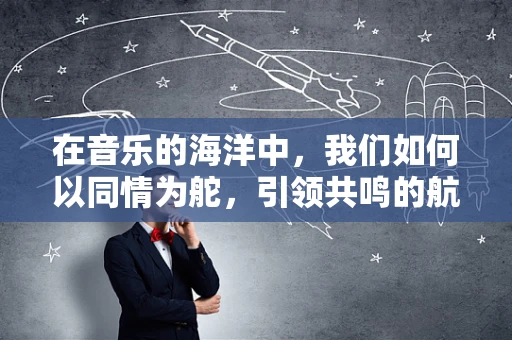 在音乐的海洋中，我们如何以同情为舵，引领共鸣的航船？