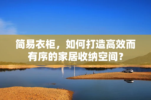 简易衣柜，如何打造高效而有序的家居收纳空间？