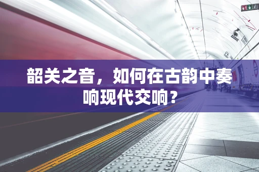 韶关之音，如何在古韵中奏响现代交响？