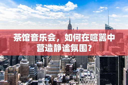 茶馆音乐会，如何在喧嚣中营造静谧氛围？