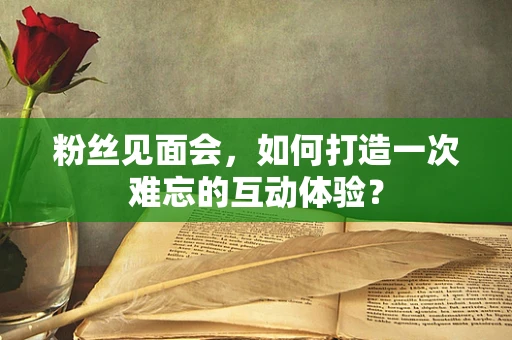 粉丝见面会，如何打造一次难忘的互动体验？