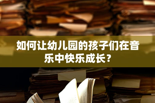 如何让幼儿园的孩子们在音乐中快乐成长？