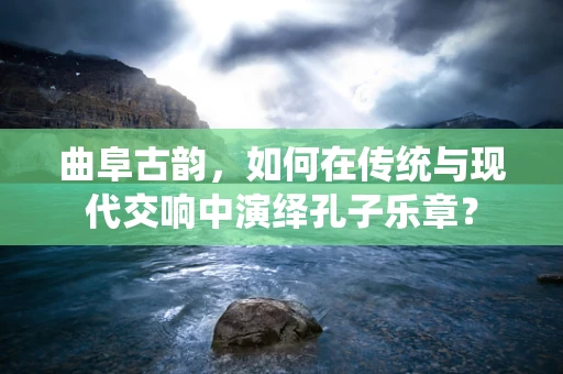 曲阜古韵，如何在传统与现代交响中演绎孔子乐章？
