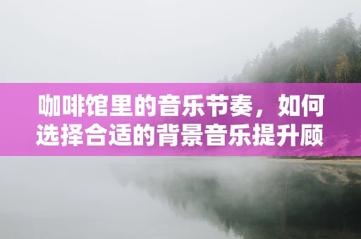 咖啡馆里的音乐节奏，如何选择合适的背景音乐提升顾客体验？