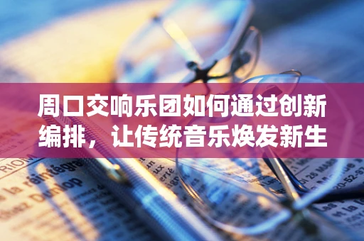 周口交响乐团如何通过创新编排，让传统音乐焕发新生？