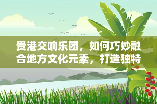 贵港交响乐团，如何巧妙融合地方文化元素，打造独特音乐体验？
