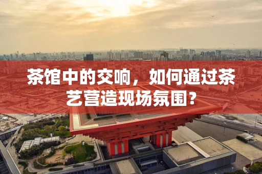 茶馆中的交响，如何通过茶艺营造现场氛围？
