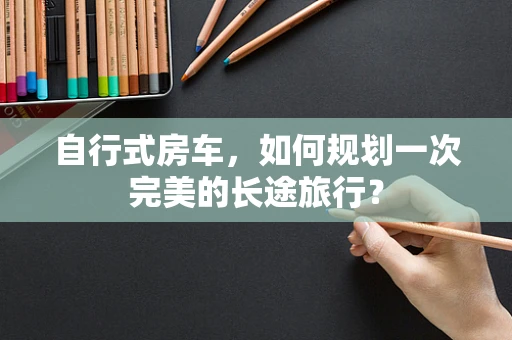 自行式房车，如何规划一次完美的长途旅行？