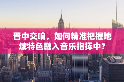 晋中交响，如何精准把握地域特色融入音乐指挥中？