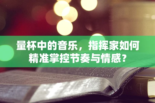 量杯中的音乐，指挥家如何精准掌控节奏与情感？