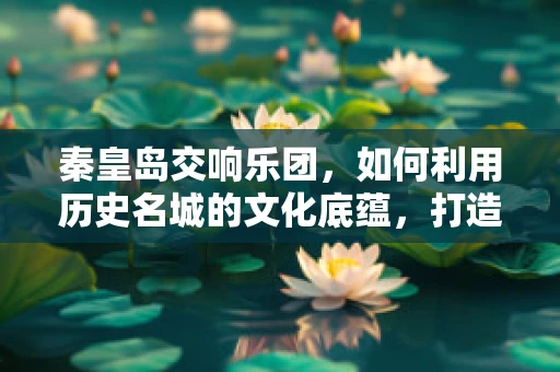 秦皇岛交响乐团，如何利用历史名城的文化底蕴，打造独特音乐体验？