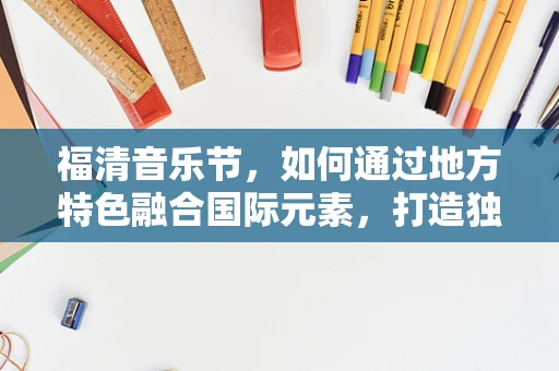 福清音乐节，如何通过地方特色融合国际元素，打造独特音乐体验？