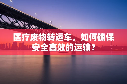 医疗废物转运车，如何确保安全高效的运输？