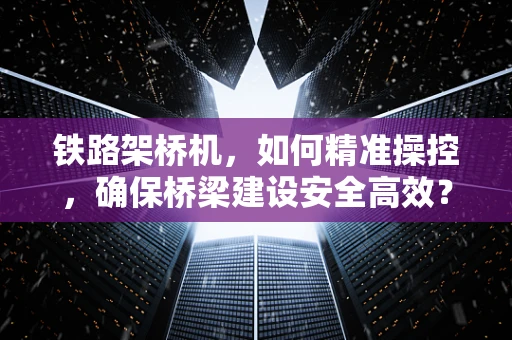 铁路架桥机，如何精准操控，确保桥梁建设安全高效？