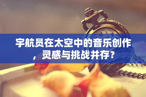 宇航员在太空中的音乐创作，灵感与挑战并存？