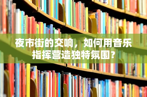 夜市街的交响，如何用音乐指挥营造独特氛围？