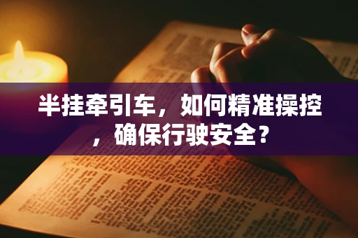 半挂牵引车，如何精准操控，确保行驶安全？